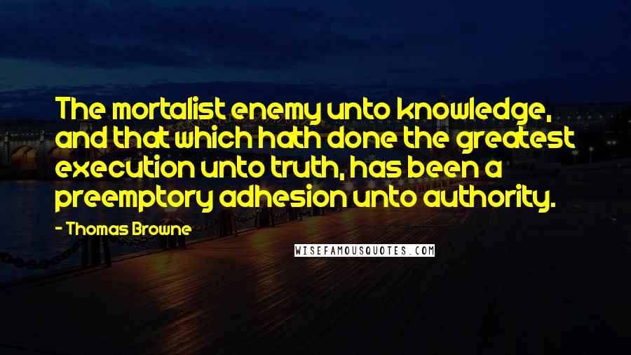 Thomas Browne Quotes: The mortalist enemy unto knowledge, and that which hath done the greatest execution unto truth, has been a preemptory adhesion unto authority.