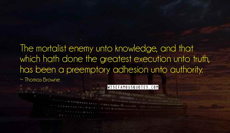 Thomas Browne Quotes: The mortalist enemy unto knowledge, and that which hath done the greatest execution unto truth, has been a preemptory adhesion unto authority.