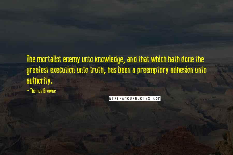 Thomas Browne Quotes: The mortalist enemy unto knowledge, and that which hath done the greatest execution unto truth, has been a preemptory adhesion unto authority.