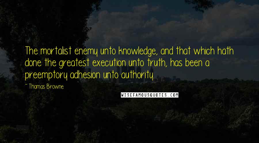 Thomas Browne Quotes: The mortalist enemy unto knowledge, and that which hath done the greatest execution unto truth, has been a preemptory adhesion unto authority.