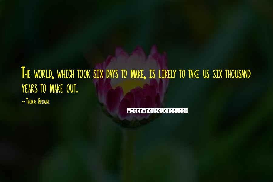 Thomas Browne Quotes: The world, which took six days to make, is likely to take us six thousand years to make out.