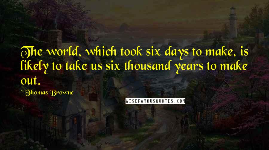 Thomas Browne Quotes: The world, which took six days to make, is likely to take us six thousand years to make out.