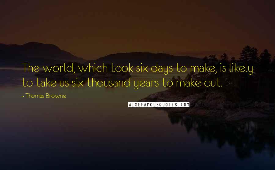 Thomas Browne Quotes: The world, which took six days to make, is likely to take us six thousand years to make out.