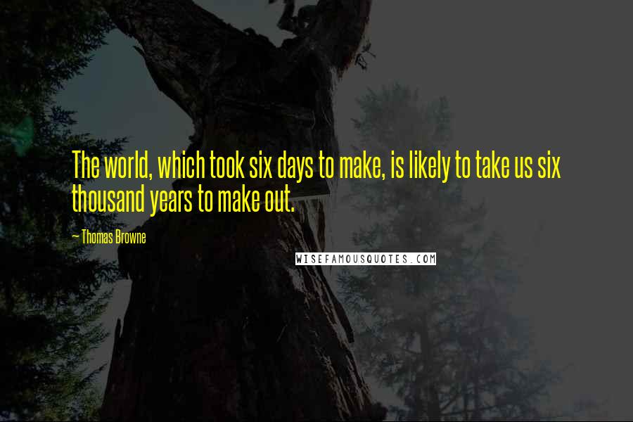 Thomas Browne Quotes: The world, which took six days to make, is likely to take us six thousand years to make out.