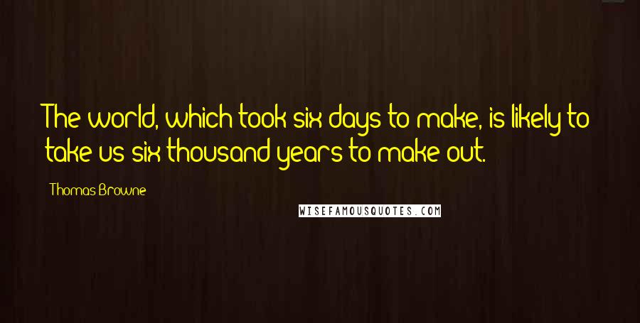 Thomas Browne Quotes: The world, which took six days to make, is likely to take us six thousand years to make out.