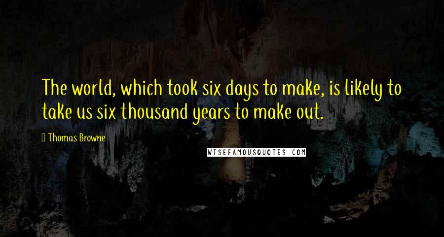 Thomas Browne Quotes: The world, which took six days to make, is likely to take us six thousand years to make out.