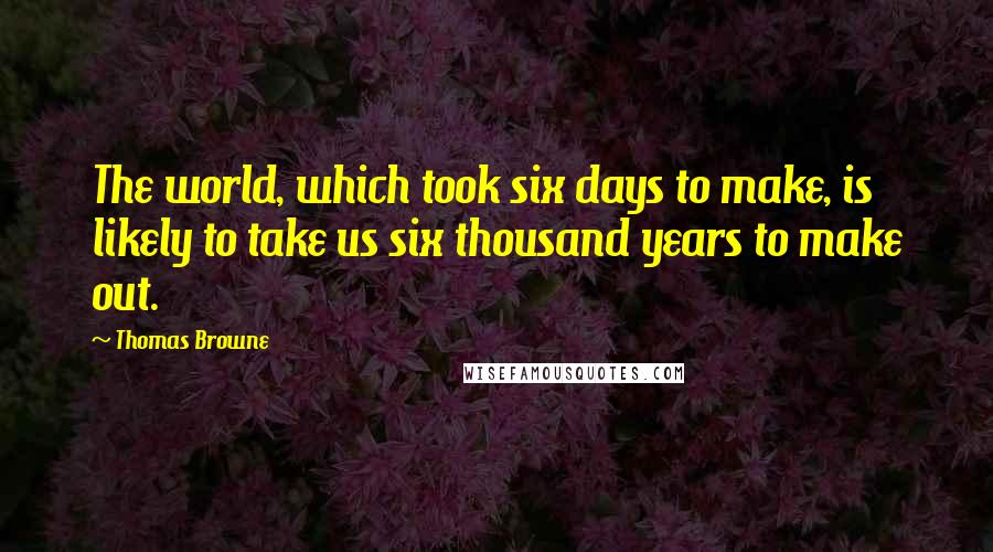 Thomas Browne Quotes: The world, which took six days to make, is likely to take us six thousand years to make out.