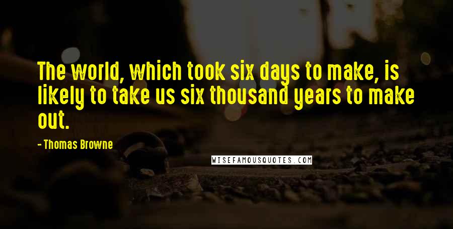 Thomas Browne Quotes: The world, which took six days to make, is likely to take us six thousand years to make out.