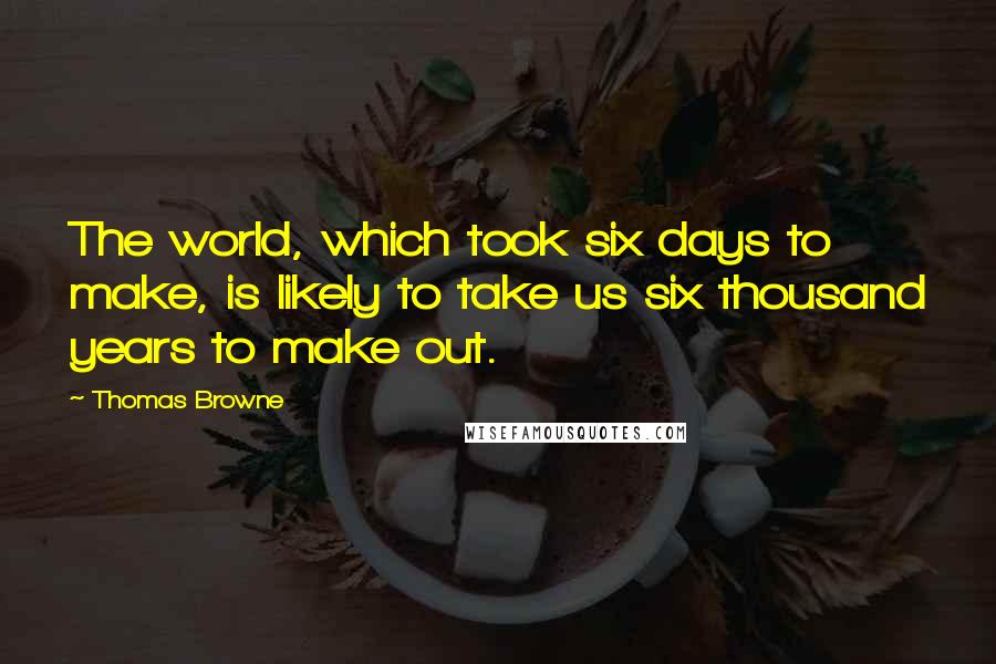 Thomas Browne Quotes: The world, which took six days to make, is likely to take us six thousand years to make out.