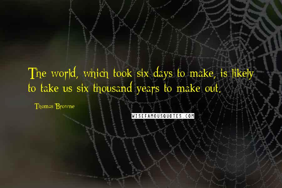 Thomas Browne Quotes: The world, which took six days to make, is likely to take us six thousand years to make out.