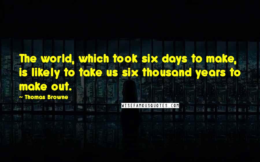 Thomas Browne Quotes: The world, which took six days to make, is likely to take us six thousand years to make out.