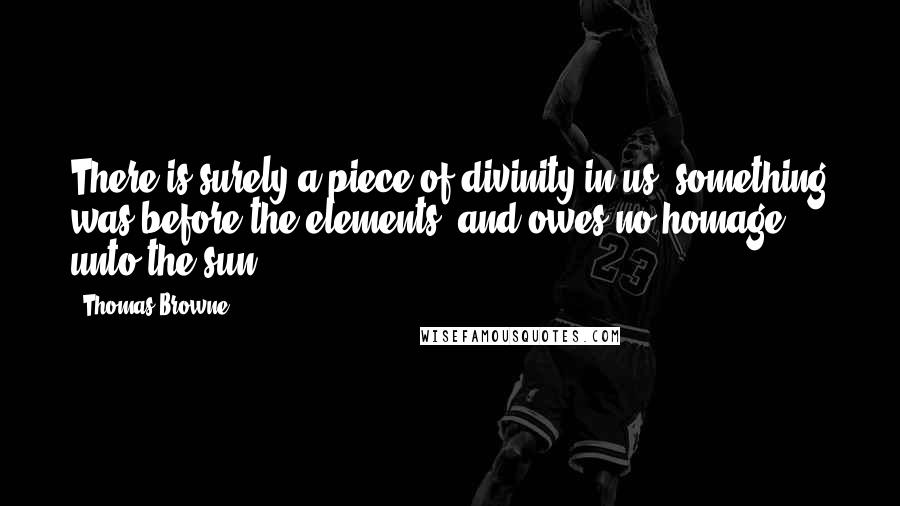 Thomas Browne Quotes: There is surely a piece of divinity in us, something was before the elements, and owes no homage unto the sun.