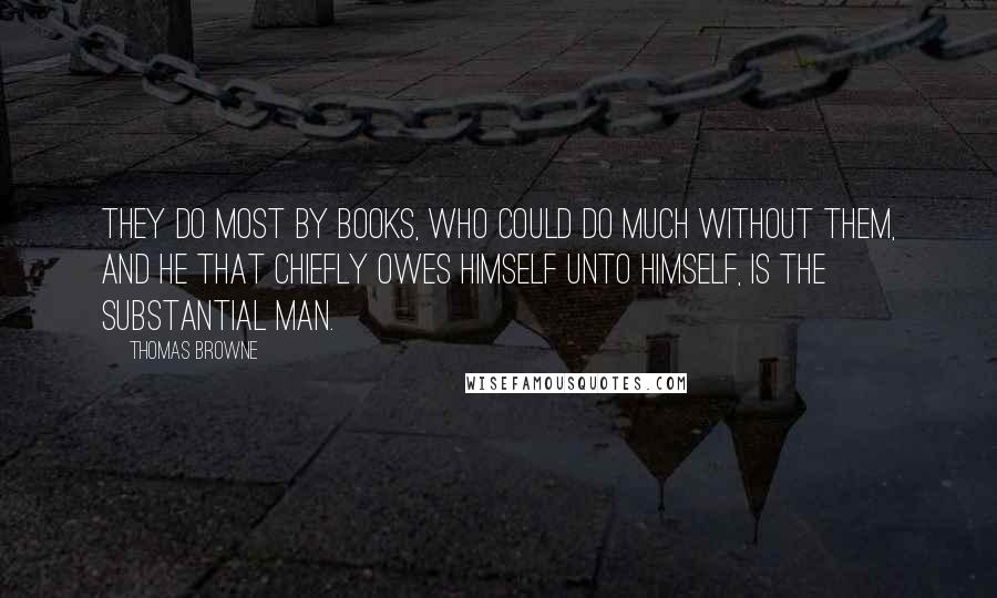 Thomas Browne Quotes: They do most by Books, who could do much without them, and he that chiefly owes himself unto himself, is the substantial Man.