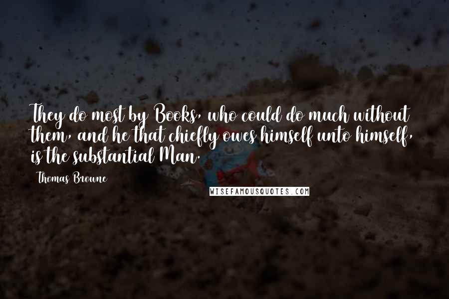 Thomas Browne Quotes: They do most by Books, who could do much without them, and he that chiefly owes himself unto himself, is the substantial Man.