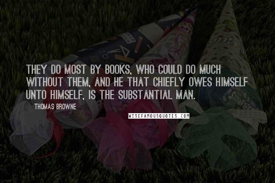 Thomas Browne Quotes: They do most by Books, who could do much without them, and he that chiefly owes himself unto himself, is the substantial Man.