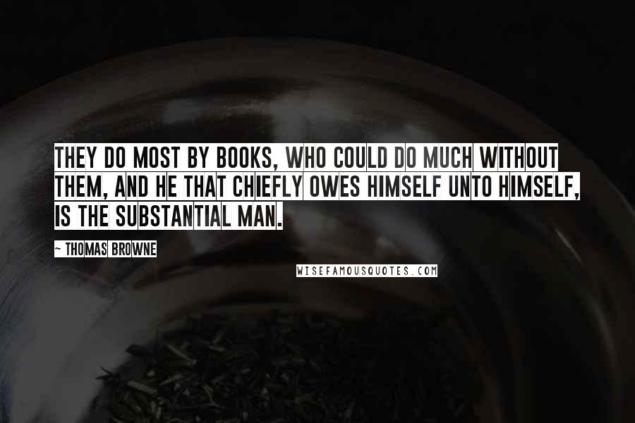 Thomas Browne Quotes: They do most by Books, who could do much without them, and he that chiefly owes himself unto himself, is the substantial Man.