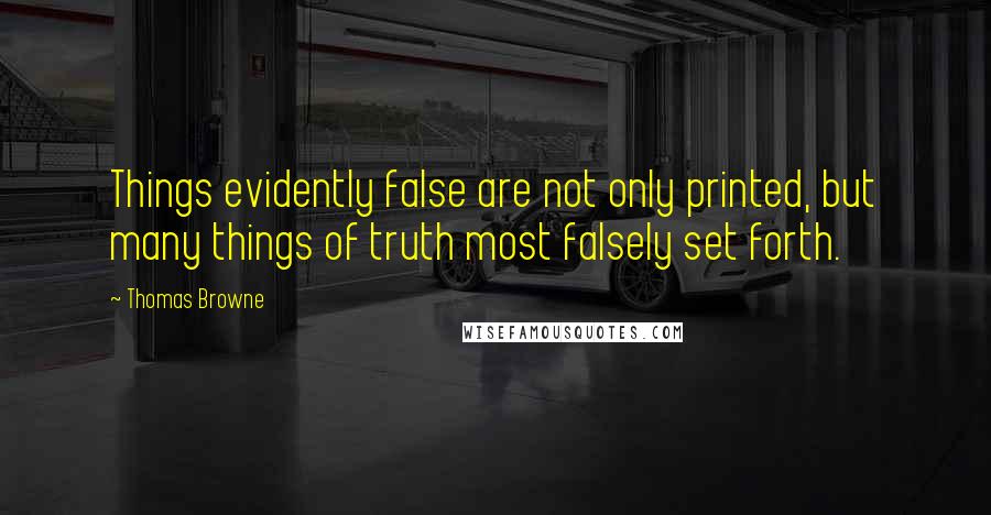 Thomas Browne Quotes: Things evidently false are not only printed, but many things of truth most falsely set forth.