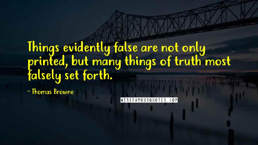 Thomas Browne Quotes: Things evidently false are not only printed, but many things of truth most falsely set forth.