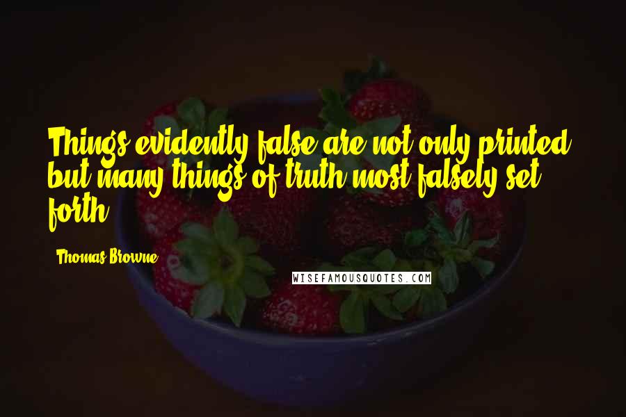 Thomas Browne Quotes: Things evidently false are not only printed, but many things of truth most falsely set forth.