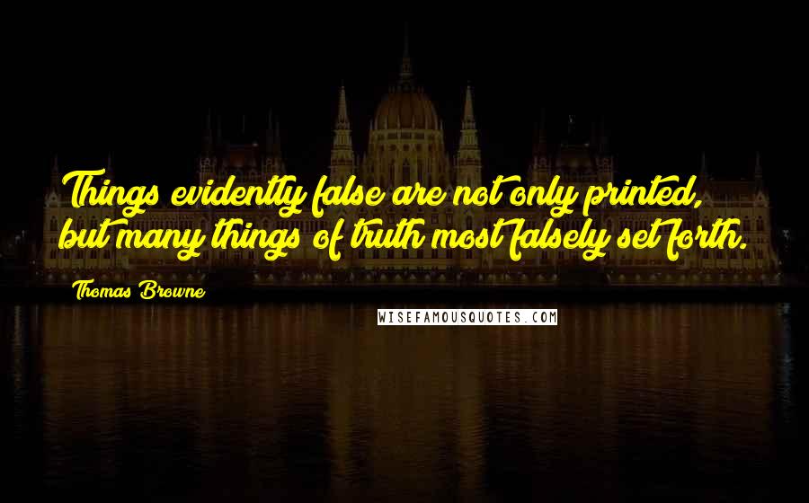 Thomas Browne Quotes: Things evidently false are not only printed, but many things of truth most falsely set forth.