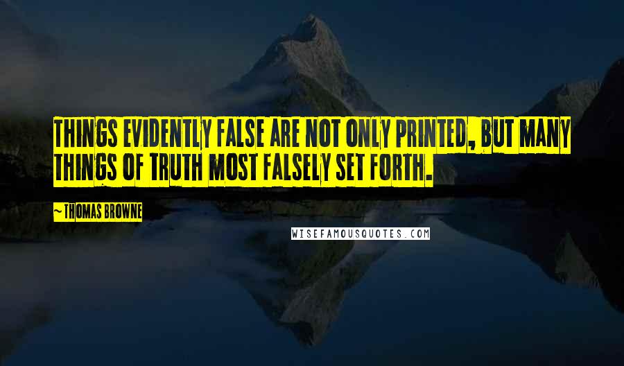 Thomas Browne Quotes: Things evidently false are not only printed, but many things of truth most falsely set forth.