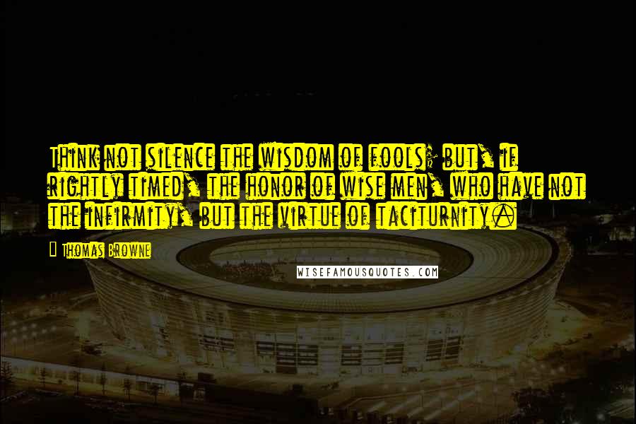 Thomas Browne Quotes: Think not silence the wisdom of fools; but, if rightly timed, the honor of wise men, who have not the infirmity, but the virtue of taciturnity.