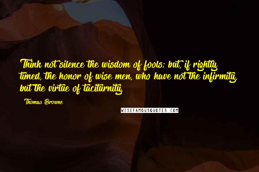 Thomas Browne Quotes: Think not silence the wisdom of fools; but, if rightly timed, the honor of wise men, who have not the infirmity, but the virtue of taciturnity.