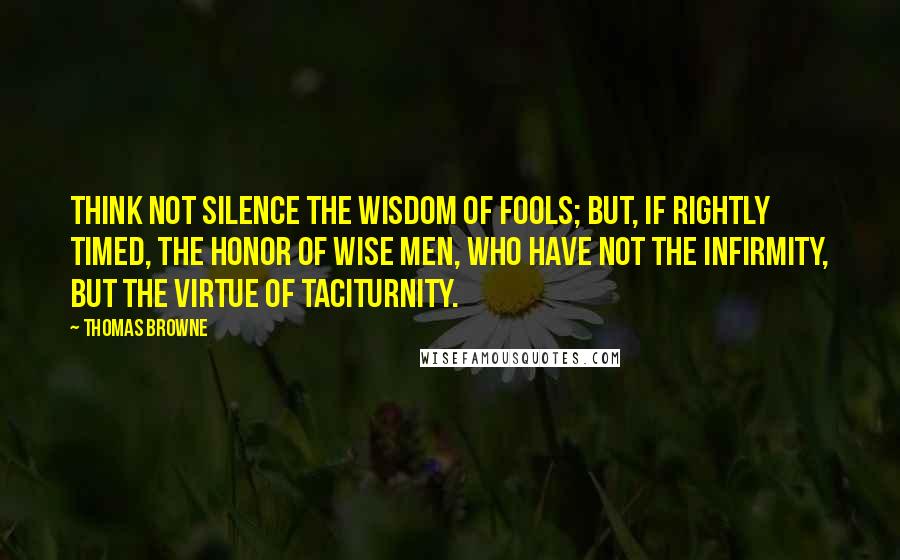 Thomas Browne Quotes: Think not silence the wisdom of fools; but, if rightly timed, the honor of wise men, who have not the infirmity, but the virtue of taciturnity.