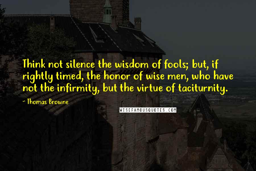 Thomas Browne Quotes: Think not silence the wisdom of fools; but, if rightly timed, the honor of wise men, who have not the infirmity, but the virtue of taciturnity.