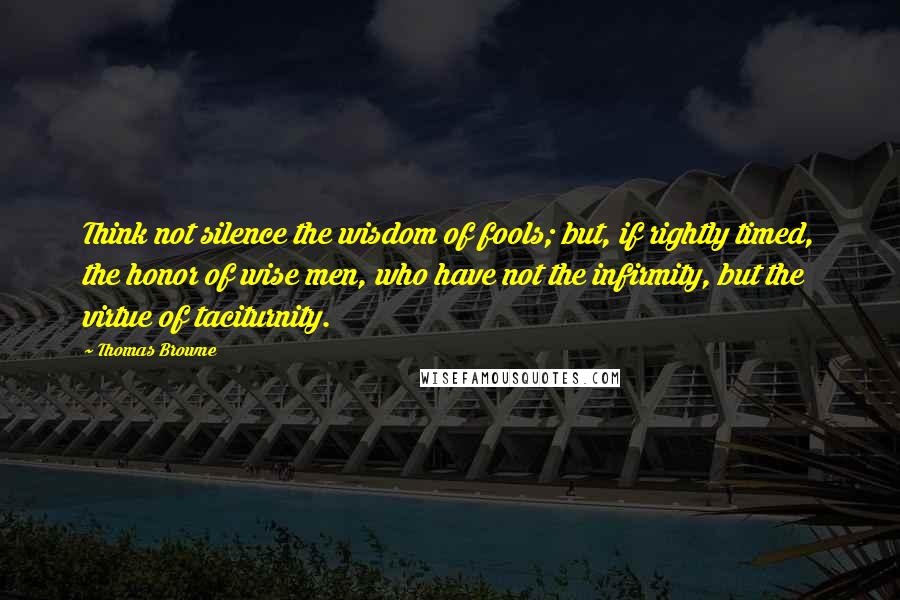 Thomas Browne Quotes: Think not silence the wisdom of fools; but, if rightly timed, the honor of wise men, who have not the infirmity, but the virtue of taciturnity.