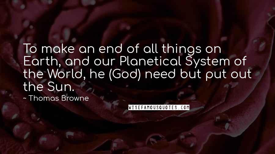 Thomas Browne Quotes: To make an end of all things on Earth, and our Planetical System of the World, he (God) need but put out the Sun.