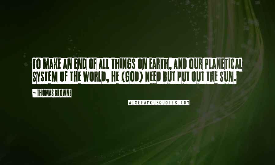 Thomas Browne Quotes: To make an end of all things on Earth, and our Planetical System of the World, he (God) need but put out the Sun.