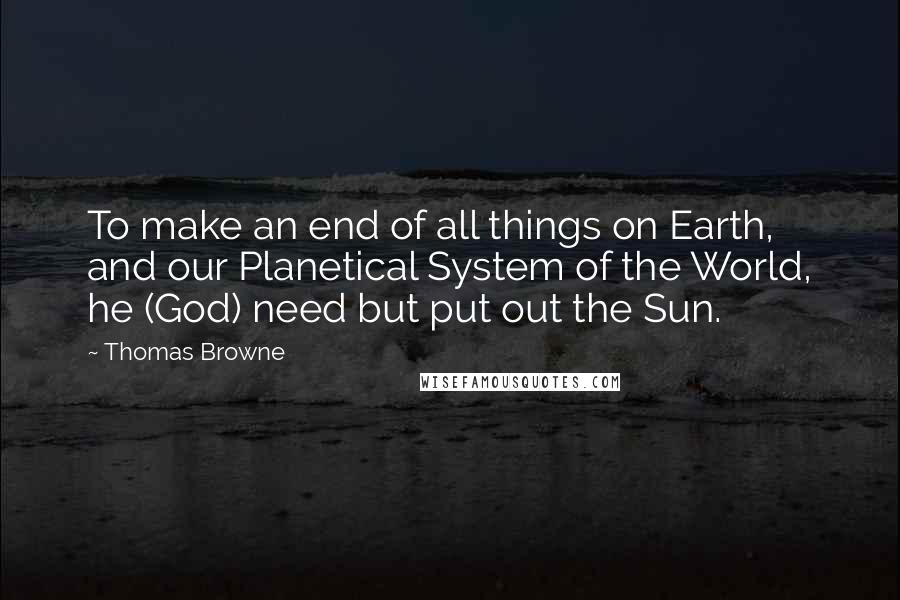 Thomas Browne Quotes: To make an end of all things on Earth, and our Planetical System of the World, he (God) need but put out the Sun.