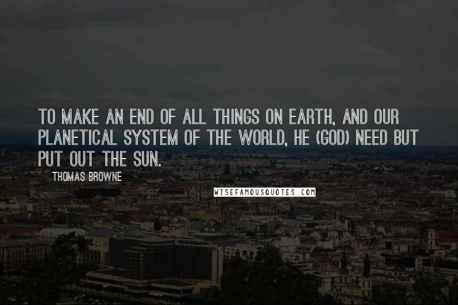 Thomas Browne Quotes: To make an end of all things on Earth, and our Planetical System of the World, he (God) need but put out the Sun.