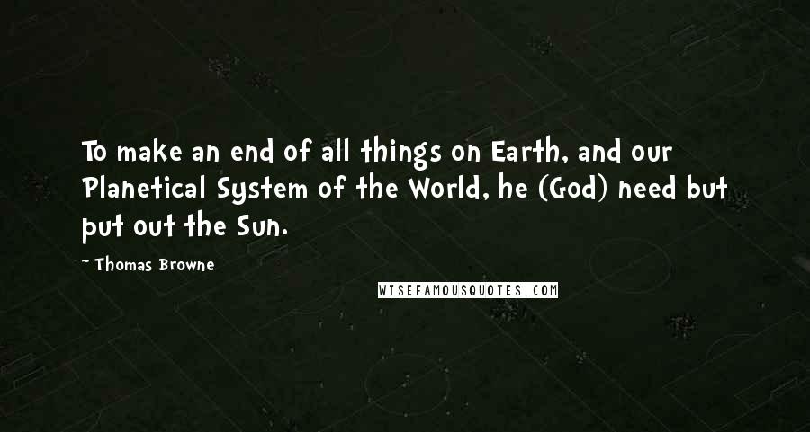 Thomas Browne Quotes: To make an end of all things on Earth, and our Planetical System of the World, he (God) need but put out the Sun.