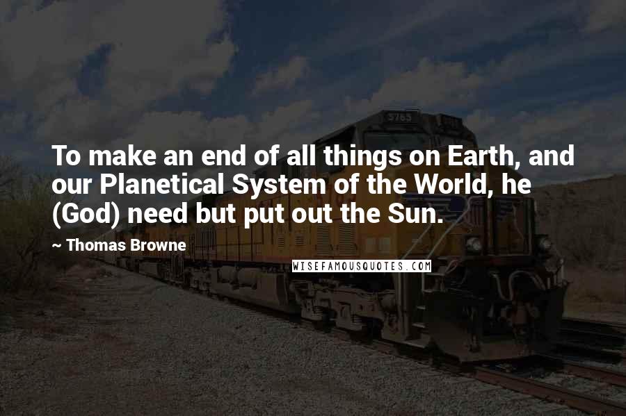 Thomas Browne Quotes: To make an end of all things on Earth, and our Planetical System of the World, he (God) need but put out the Sun.