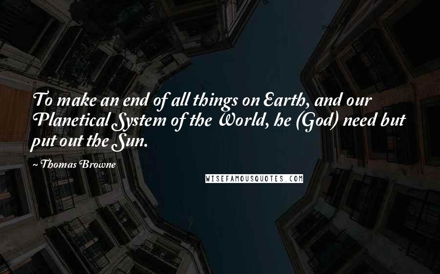 Thomas Browne Quotes: To make an end of all things on Earth, and our Planetical System of the World, he (God) need but put out the Sun.