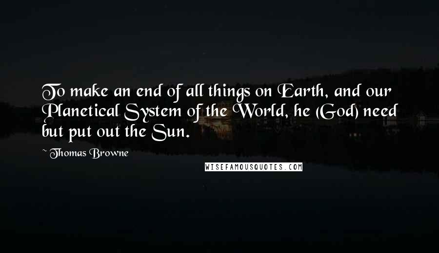 Thomas Browne Quotes: To make an end of all things on Earth, and our Planetical System of the World, he (God) need but put out the Sun.