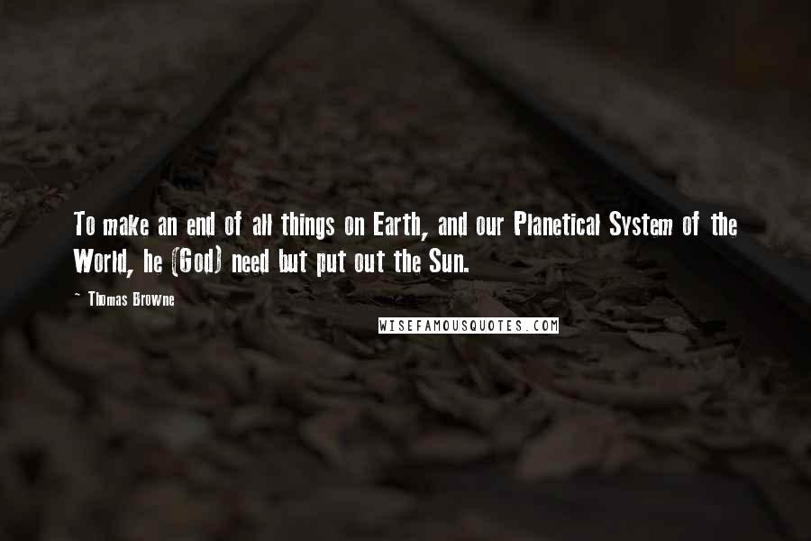 Thomas Browne Quotes: To make an end of all things on Earth, and our Planetical System of the World, he (God) need but put out the Sun.