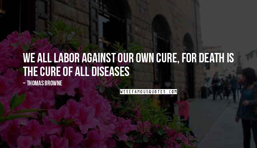 Thomas Browne Quotes: We all labor against our own cure, for death is the cure of all diseases