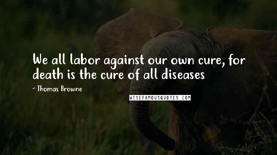 Thomas Browne Quotes: We all labor against our own cure, for death is the cure of all diseases