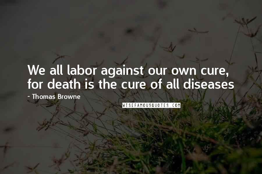 Thomas Browne Quotes: We all labor against our own cure, for death is the cure of all diseases