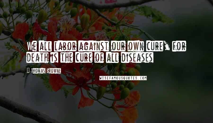 Thomas Browne Quotes: We all labor against our own cure, for death is the cure of all diseases