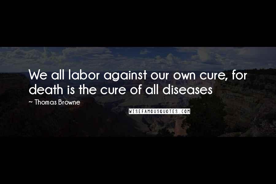 Thomas Browne Quotes: We all labor against our own cure, for death is the cure of all diseases