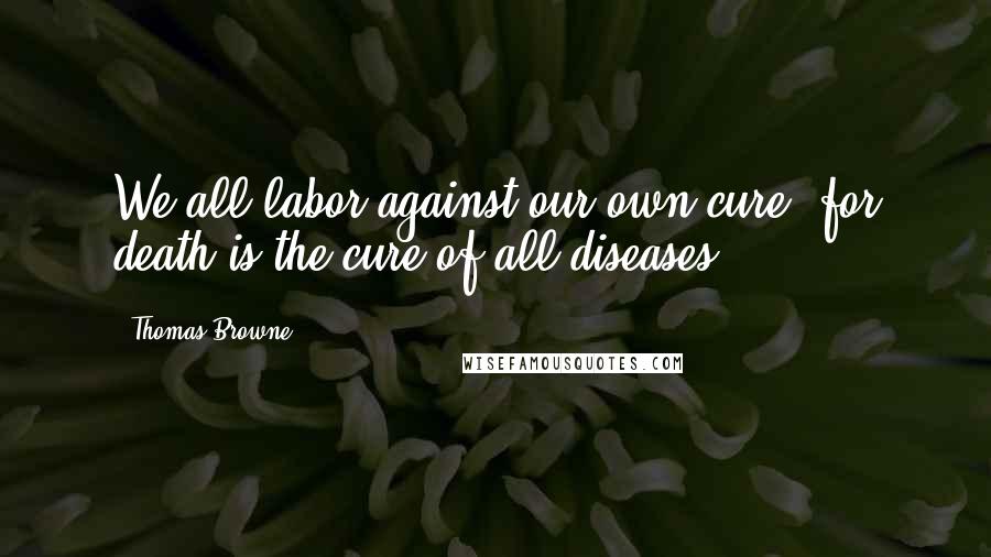 Thomas Browne Quotes: We all labor against our own cure, for death is the cure of all diseases