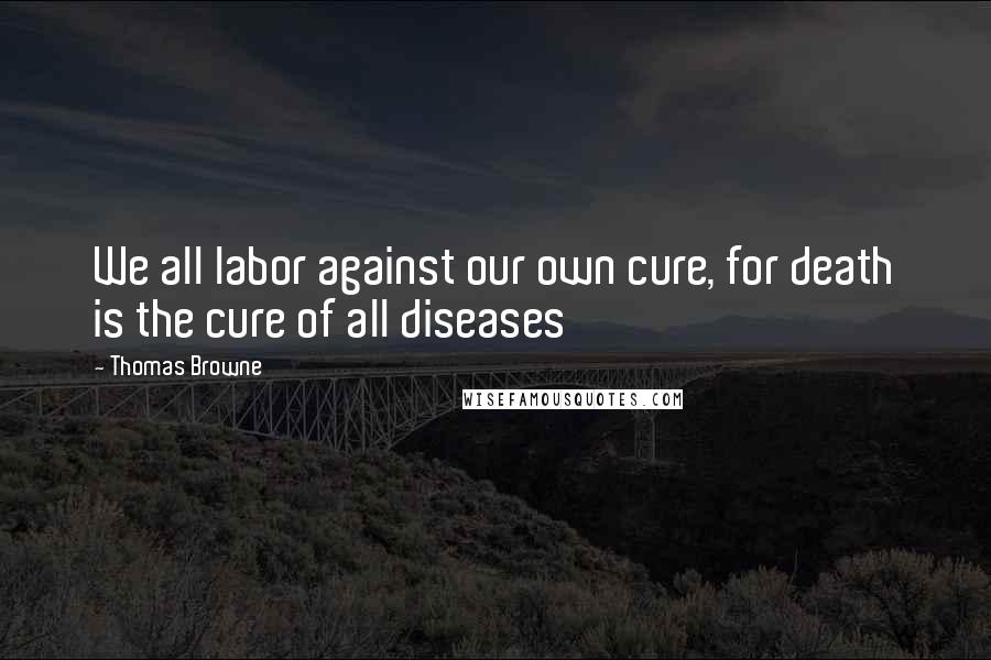 Thomas Browne Quotes: We all labor against our own cure, for death is the cure of all diseases