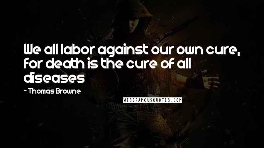 Thomas Browne Quotes: We all labor against our own cure, for death is the cure of all diseases