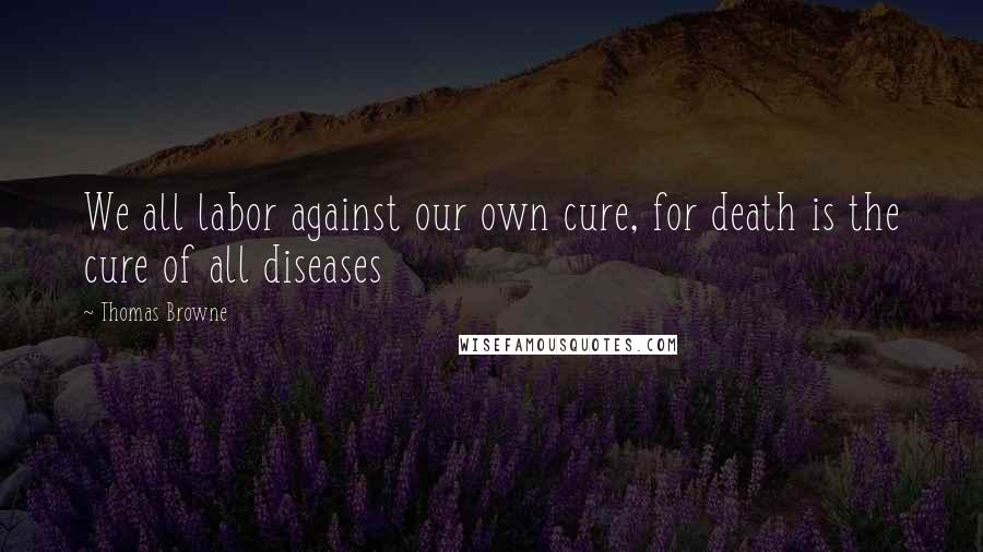 Thomas Browne Quotes: We all labor against our own cure, for death is the cure of all diseases