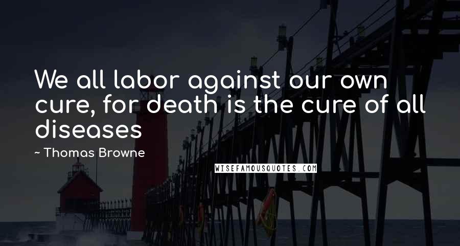 Thomas Browne Quotes: We all labor against our own cure, for death is the cure of all diseases