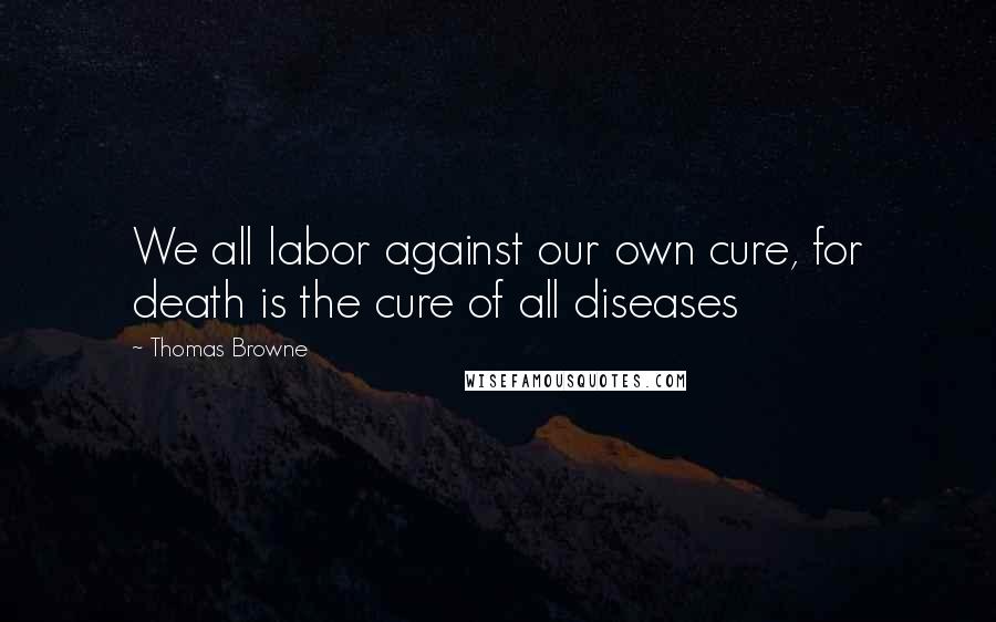 Thomas Browne Quotes: We all labor against our own cure, for death is the cure of all diseases